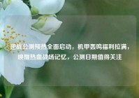 逆战公测预热全面启动，机甲轰鸣福利拉满，唤醒热血战场记忆，公测日期值得关注