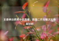 王者峡谷跨界小说直播，假富二代引爆次元热血狂欢