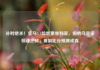 补时绝杀！皇马2-1险胜塞维利亚，伯纳乌见证惊魂逆转，赛前比分预测成真