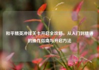 和平精英冲锋关卡开启全攻略，从入门到精通的操作指南与开启方法