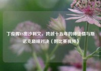丁俊晖VS奥沙利文，跨越十五年的师徒情与斯诺克巅峰对决（附比赛视频）