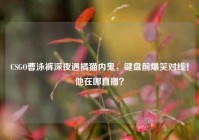 CSGO曹泳裤深夜遇橘猫内鬼，键盘前爆笑对线！他在哪直播？
