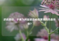 逆战竞技，平衡为何能锻造枪战赛场的热血传奇？