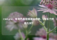 CSGO×AJ，电竞热血碰撞潮流信仰，A加实力究竟几何？