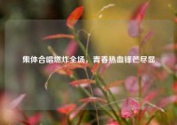 集体合唱燃炸全场，青春热血锋芒尽显