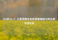 从0到700+！王者荣耀全皮肤数量揭秘与峡谷美学进化史