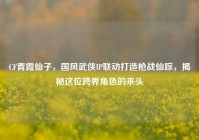 CF青霞仙子，国风武侠IP联动打造枪战仙踪，揭秘这位跨界角色的来头