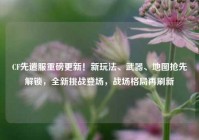 CF先遣服重磅更新！新玩法、武器、地图抢先解锁，全新挑战登场，战场格局再刷新