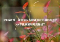 DNF与逆战，策划是左右游戏浮沉的幕后舵手？2020年逆战策划究竟是谁？