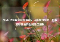 NBA总决赛规则深度解读，从赛制到细节，拆解篮球最高舞台的胜负逻辑