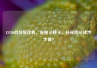 CSGO战场复读机，是整活梗王，还是隐形战术大师？