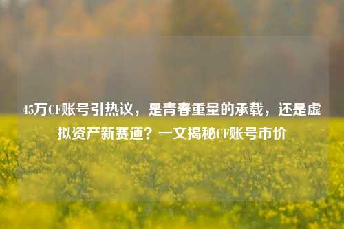 45万CF账号引热议，是青春重量的承载，还是虚拟资产新赛道？一文揭秘CF账号市价