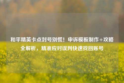 和平精英卡点封号别慌！申诉模板制作+攻略全解析，精准应对误判快速找回账号