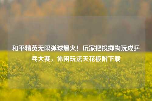 和平精英无限弹球爆火！玩家把投掷物玩成乒乓大赛，休闲玩法天花板附下载