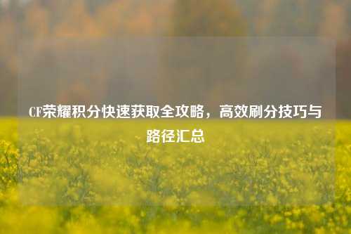 CF荣耀积分快速获取全攻略，高效刷分技巧与路径汇总