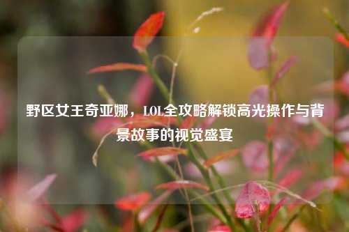野区女王奇亚娜，LOL全攻略解锁高光操作与背景故事的视觉盛宴