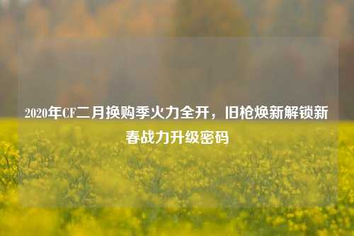 2020年CF二月换购季火力全开，旧枪焕新解锁新春战力升级密码