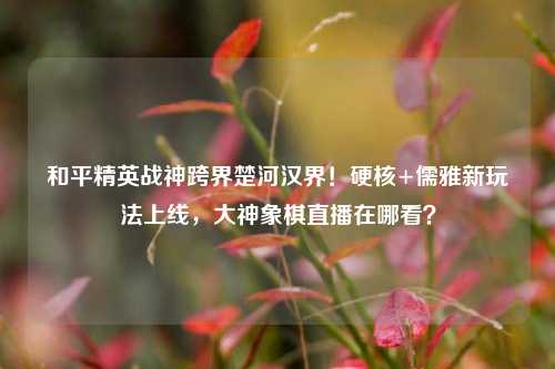 和平精英战神跨界楚河汉界！硬核+儒雅新玩法上线，大神象棋直播在哪看？