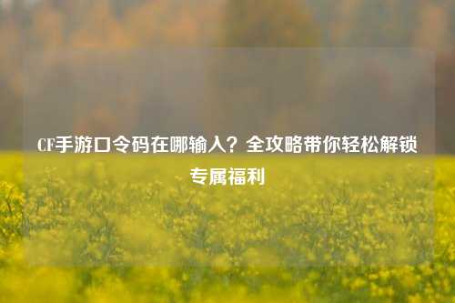 CF手游口令码在哪输入？全攻略带你轻松解锁专属福利