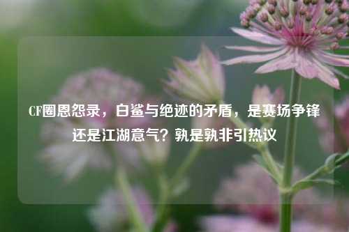 CF圈恩怨录，白鲨与绝迹的矛盾，是赛场争锋还是江湖意气？孰是孰非引热议