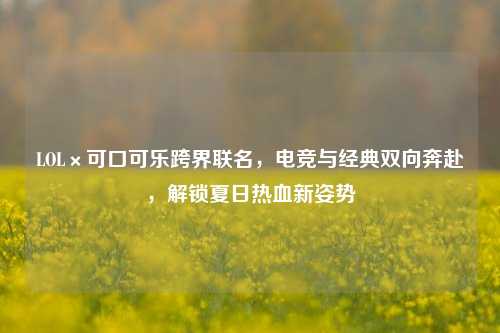 LOL×可口可乐跨界联名，电竞与经典双向奔赴，解锁夏日热血新姿势