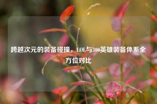 跨越次元的装备碰撞,LOL与300英雄装备体系全方位对比