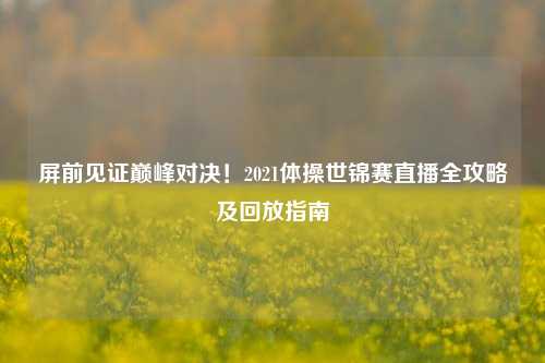 屏前见证巅峰对决!2021体操世锦赛直播全攻略及回放指南