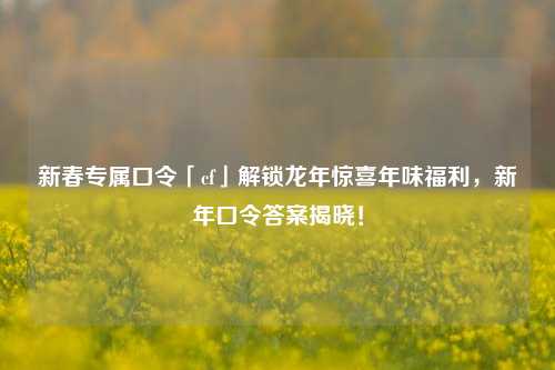新春专属口令「cf」解锁龙年惊喜年味福利,新年口令答案揭晓!