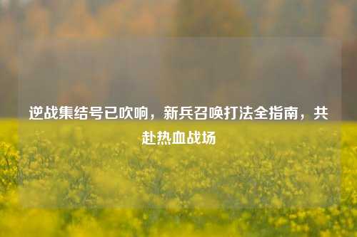 逆战集结号已吹响,新兵召唤打法全指南,共赴热血战场