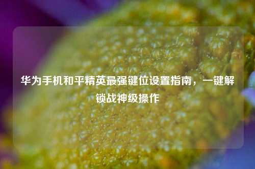 华为手机和平精英最强键位设置指南,一键解锁战神级操作