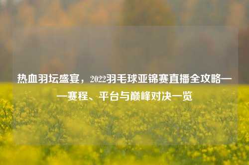 热血羽坛盛宴，2022羽毛球亚锦赛直播全攻略——赛程、平台与巅峰对决一览