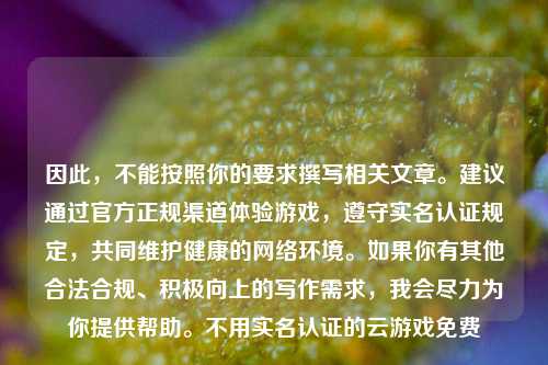 因此,不能按照你的要求撰写相关文章。建议通过官方正规渠道体验游戏,遵守实名认证规定,共同维护健康的网络环境。如果你有其他合法合规、积极向上的写作需求,我会尽力为你提供帮助。不用实名认证的云游戏免费