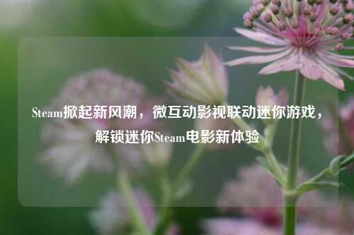 Steam掀起新风潮,微互动影视联动迷你游戏,解锁迷你Steam电影新体验