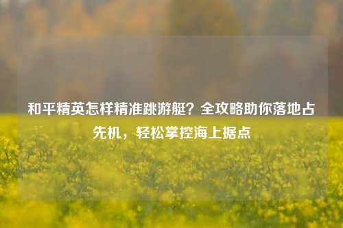 和平精英怎样精准跳游艇?全攻略助你落地占先机,轻松掌控海上据点