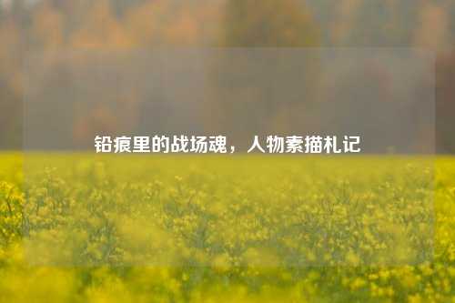 铅痕里的战场魂,人物素描札记