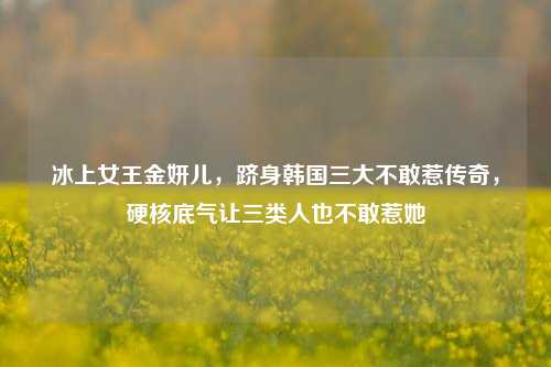 冰上女王金妍儿,跻身韩国三大不敢惹传奇,硬核底气让三类人也不敢惹她