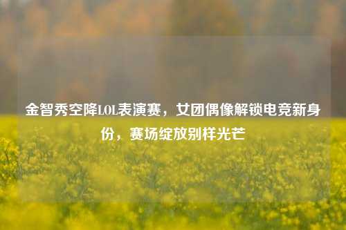 金智秀空降LOL表演赛,女团偶像解锁电竞新身份,赛场绽放别样光芒