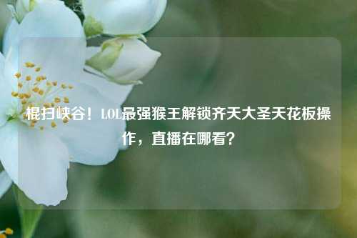 棍扫峡谷!LOL最强猴王解锁齐天大圣天花板操作,直播在哪看?