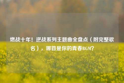燃战十年！逆战系列主题曲全盘点（附完整歌名），哪首是你的青春BGM？