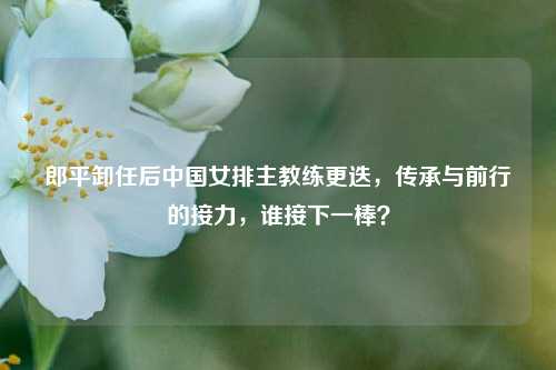 郎平卸任后中国女排主教练更迭,传承与前行的接力,谁接下一棒?