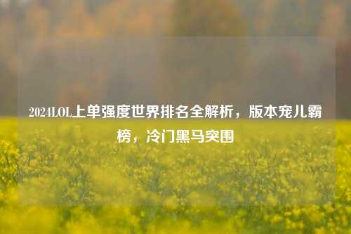 2024LOL上单强度世界排名全解析,版本宠儿霸榜,冷门黑马突围