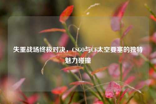 失重战场终极对决,CSGO与CF太空要塞的独特魅力碰撞