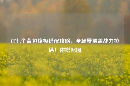 CF七个背包终极搭配攻略,全场景覆盖战力拉满!附搭配图