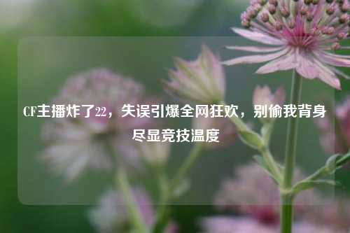 CF主播炸了22,失误引爆全网狂欢,别偷我背身尽显竞技温度