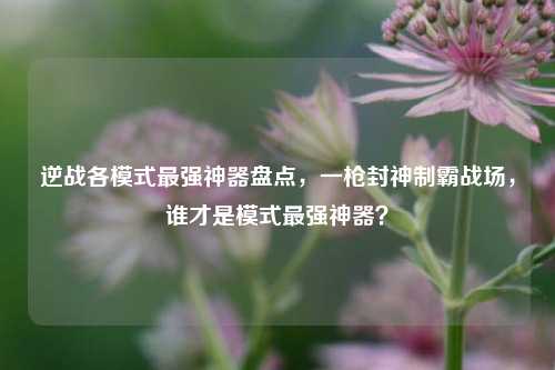 逆战各模式最强神器盘点,一枪封神制霸战场,谁才是模式最强神器?