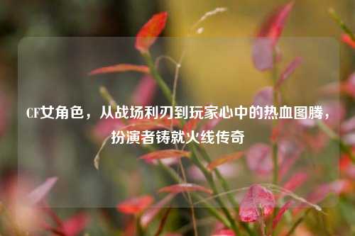 CF女角色，从战场利刃到玩家心中的热血图腾，扮演者铸就火线传奇