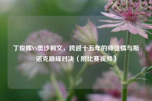 丁俊晖VS奥沙利文,跨越十五年的师徒情与斯诺克巅峰对决(附比赛视频)
