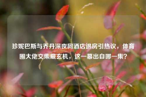 珍妮巴斯与乔丹深夜同酒店退房引热议,体育圈大佬交集藏玄机,这一幕出自哪一集?