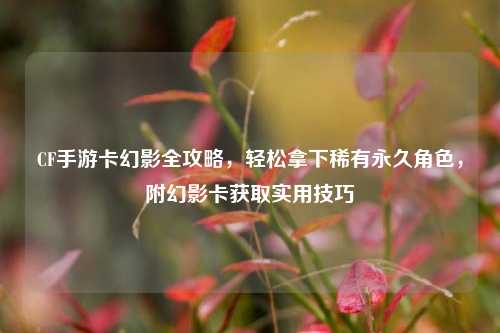 CF手游卡幻影全攻略，轻松拿下稀有永久角色，附幻影卡获取实用技巧