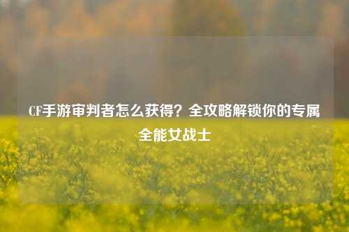 CF手游审判者怎么获得?全攻略解锁你的专属全能女战士